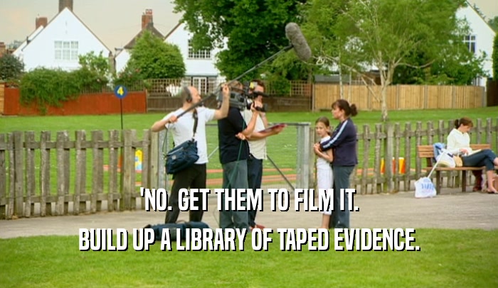 'NO. GET THEM TO FILM IT.
 BUILD UP A LIBRARY OF TAPED EVIDENCE.
 
