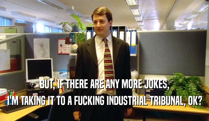 BUT, IF THERE ARE ANY MORE JOKES, I'M TAKING IT TO A FUCKING INDUSTRIAL TRIBUNAL, OK? 