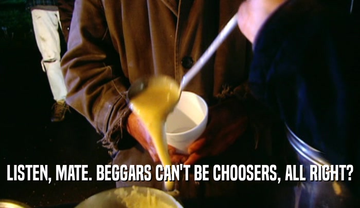 LISTEN, MATE. BEGGARS CAN'T BE CHOOSERS, ALL RIGHT?  