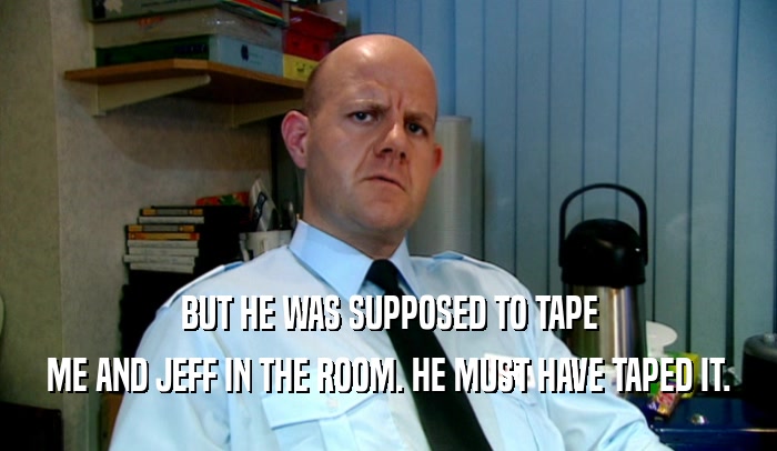 BUT HE WAS SUPPOSED TO TAPE ME AND JEFF IN THE ROOM. HE MUST HAVE TAPED IT. 