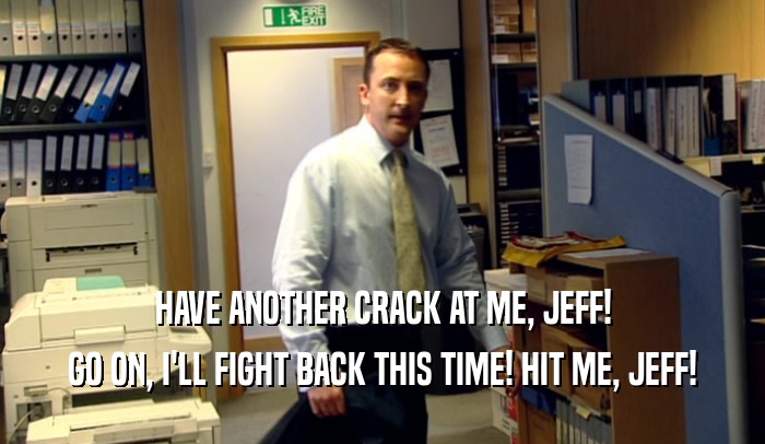 HAVE ANOTHER CRACK AT ME, JEFF!
 GO ON, I'LL FIGHT BACK THIS TIME! HIT ME, JEFF!
 