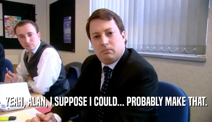 YEAH, ALAN, I SUPPOSE I COULD... PROBABLY MAKE THAT.  