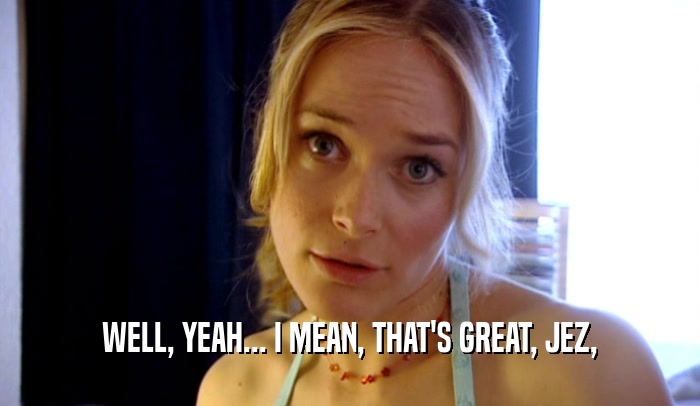 WELL, YEAH... I MEAN, THAT'S GREAT, JEZ,  