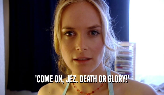 'COME ON, JEZ. DEATH OR GLORY!'  