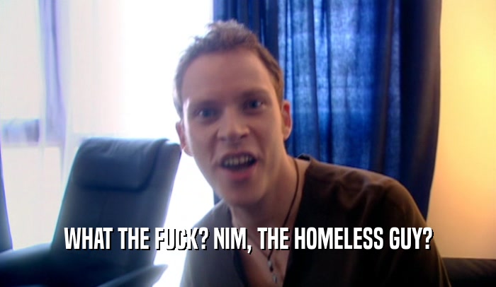 WHAT THE FUCK? NIM, THE HOMELESS GUY?  