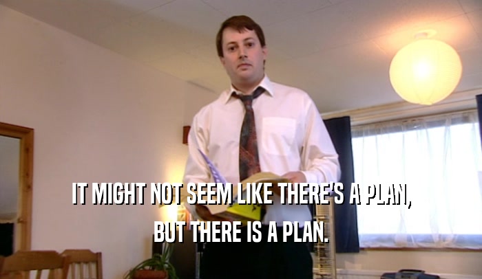 IT MIGHT NOT SEEM LIKE THERE'S A PLAN, BUT THERE IS A PLAN. 