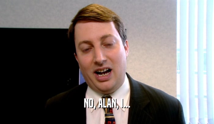 NO, ALAN, I...  