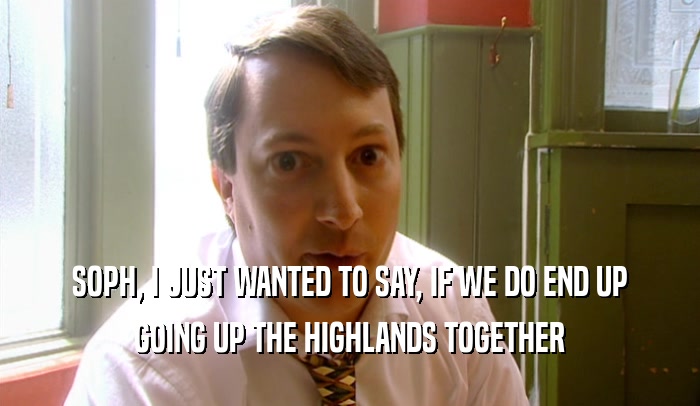 SOPH, I JUST WANTED TO SAY, IF WE DO END UP GOING UP THE HIGHLANDS TOGETHER 