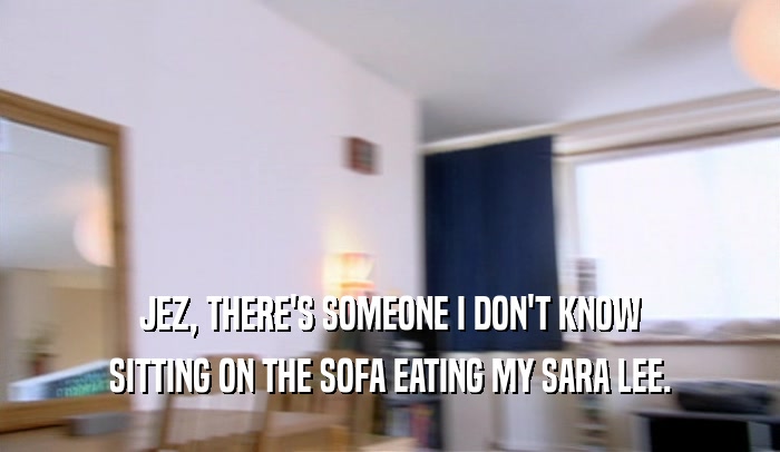 JEZ, THERE'S SOMEONE I DON'T KNOW SITTING ON THE SOFA EATING MY SARA LEE. 