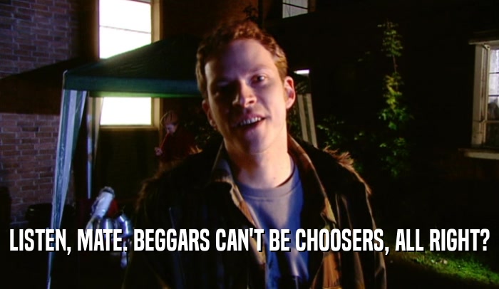 LISTEN, MATE. BEGGARS CAN'T BE CHOOSERS, ALL RIGHT?  