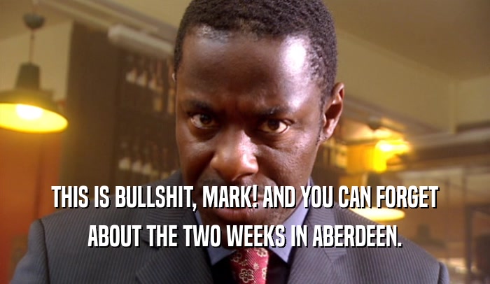 THIS IS BULLSHIT, MARK! AND YOU CAN FORGET ABOUT THE TWO WEEKS IN ABERDEEN. 