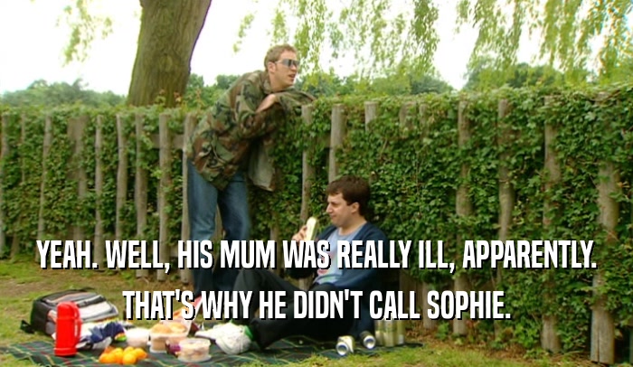 YEAH. WELL, HIS MUM WAS REALLY ILL, APPARENTLY.
 THAT'S WHY HE DIDN'T CALL SOPHIE.
 