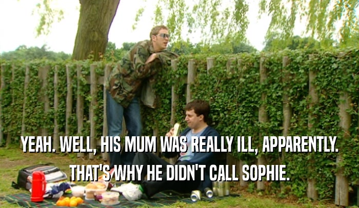 YEAH. WELL, HIS MUM WAS REALLY ILL, APPARENTLY. THAT'S WHY HE DIDN'T CALL SOPHIE. 