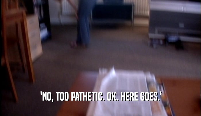 'NO, TOO PATHETIC. OK. HERE GOES.'  