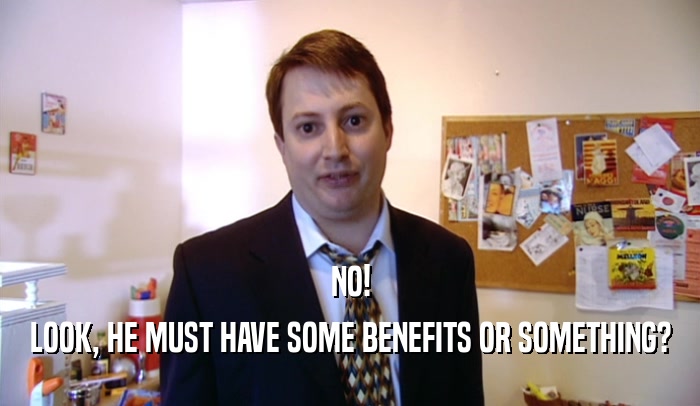 NO! LOOK, HE MUST HAVE SOME BENEFITS OR SOMETHING? 