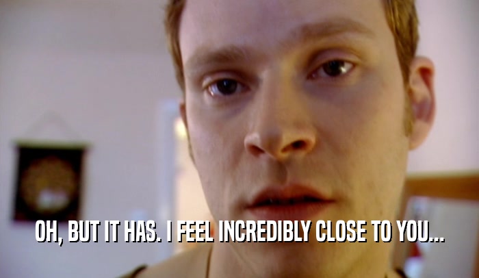 OH, BUT IT HAS. I FEEL INCREDIBLY CLOSE TO YOU...  
