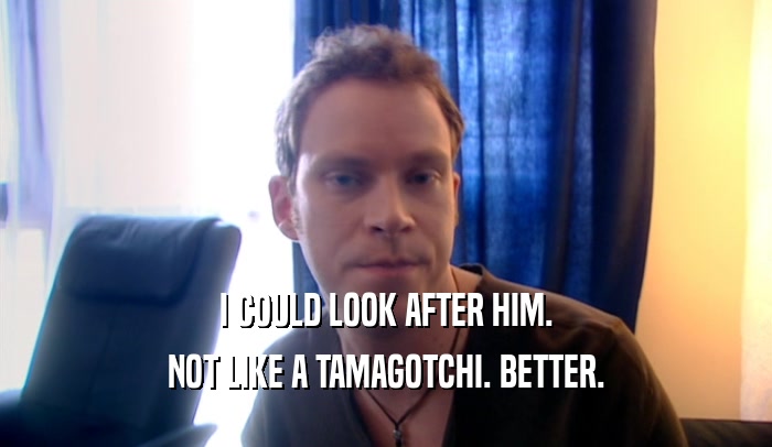 I COULD LOOK AFTER HIM. NOT LIKE A TAMAGOTCHI. BETTER. 