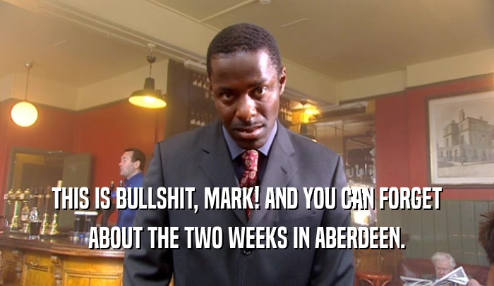 THIS IS BULLSHIT, MARK! AND YOU CAN FORGET ABOUT THE TWO WEEKS IN ABERDEEN. 