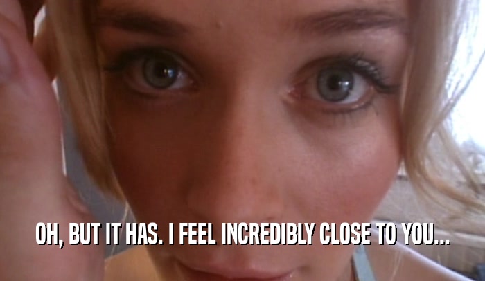 OH, BUT IT HAS. I FEEL INCREDIBLY CLOSE TO YOU...  
