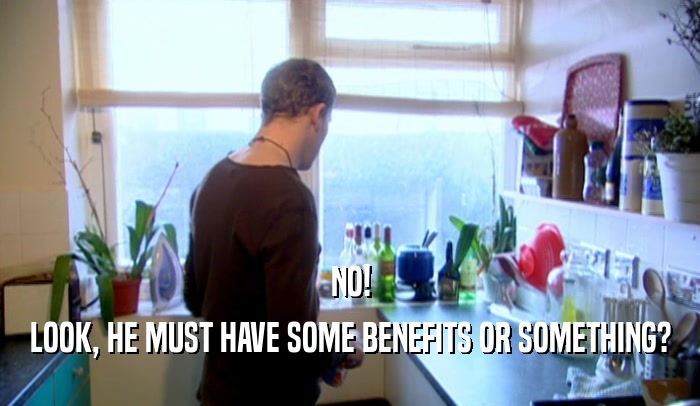 NO! LOOK, HE MUST HAVE SOME BENEFITS OR SOMETHING? 