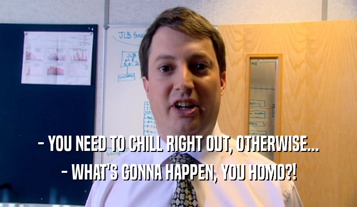 - YOU NEED TO CHILL RIGHT OUT, OTHERWISE... - WHAT'S GONNA HAPPEN, YOU HOMO?! 