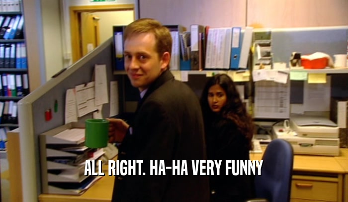 ALL RIGHT. HA-HA VERY FUNNY  