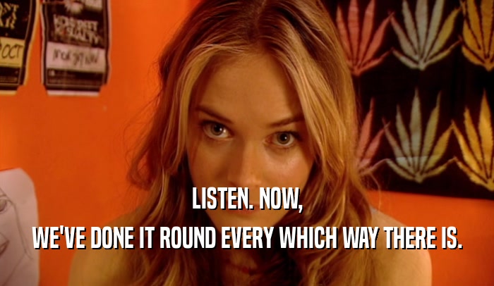 LISTEN. NOW, WE'VE DONE IT ROUND EVERY WHICH WAY THERE IS. 
