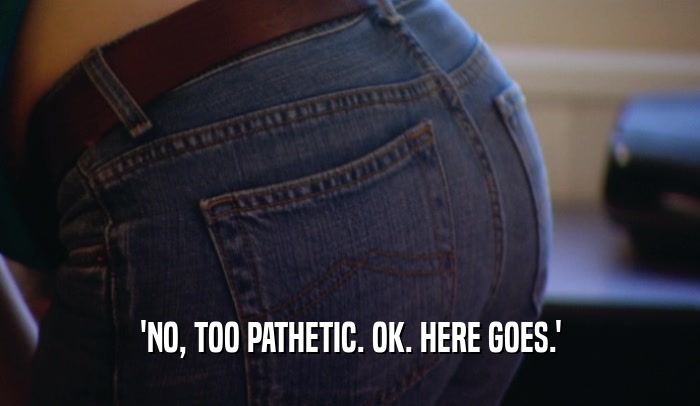 'NO, TOO PATHETIC. OK. HERE GOES.'  