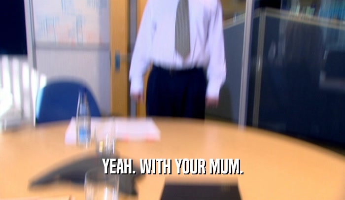 YEAH. WITH YOUR MUM.  