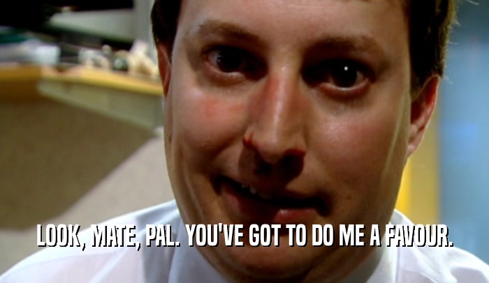 LOOK, MATE, PAL. YOU'VE GOT TO DO ME A FAVOUR.  