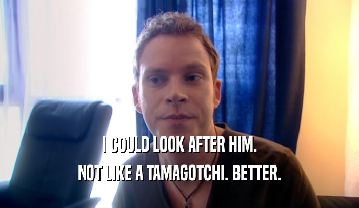I COULD LOOK AFTER HIM. NOT LIKE A TAMAGOTCHI. BETTER. 