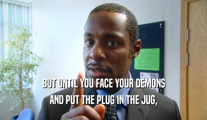 BUT UNTIL YOU FACE YOUR DEMONS
 AND PUT THE PLUG IN THE JUG,
 