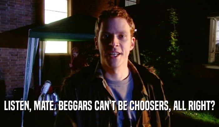 LISTEN, MATE. BEGGARS CAN'T BE CHOOSERS, ALL RIGHT?  