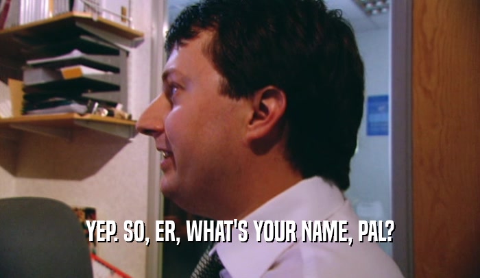 YEP. SO, ER, WHAT'S YOUR NAME, PAL?  