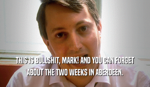 THIS IS BULLSHIT, MARK! AND YOU CAN FORGET ABOUT THE TWO WEEKS IN ABERDEEN. 