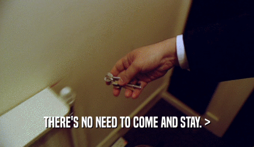 THERE'S NO NEED TO COME AND STAY. >  