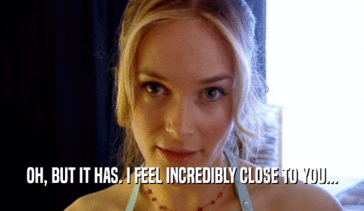 OH, BUT IT HAS. I FEEL INCREDIBLY CLOSE TO YOU...  