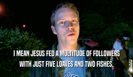 I MEAN JESUS FED A MULTITUDE OF FOLLOWERS WITH JUST FIVE LOAVES AND TWO FISHES. 