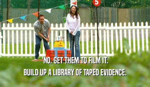 'NO. GET THEM TO FILM IT. BUILD UP A LIBRARY OF TAPED EVIDENCE. 