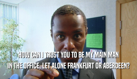 HOW CAN I TRUST YOU TO BE MY MAIN MAN IN THE OFFICE, LET ALONE FRANKFURT OR ABERDEEN? 