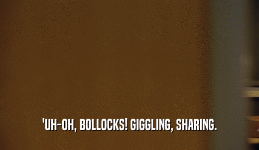 'UH-OH, BOLLOCKS! GIGGLING, SHARING.  