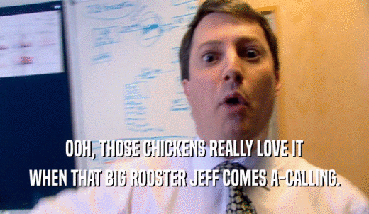 OOH, THOSE CHICKENS REALLY LOVE IT WHEN THAT BIG ROOSTER JEFF COMES A-CALLING. 