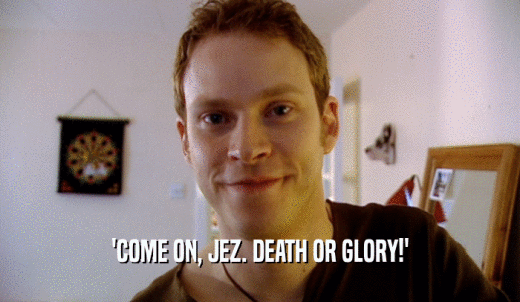 'COME ON, JEZ. DEATH OR GLORY!'  