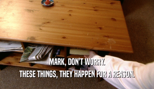 MARK, DON'T WORRY. THESE THINGS, THEY HAPPEN FOR A REASON. 