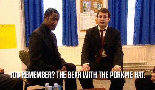 YOU REMEMBER? THE BEAR WITH THE PORKPIE HAT.  
