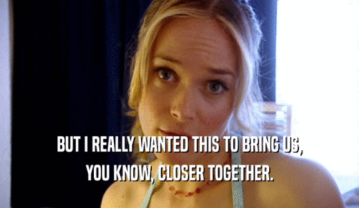 BUT I REALLY WANTED THIS TO BRING US, YOU KNOW, CLOSER TOGETHER. 