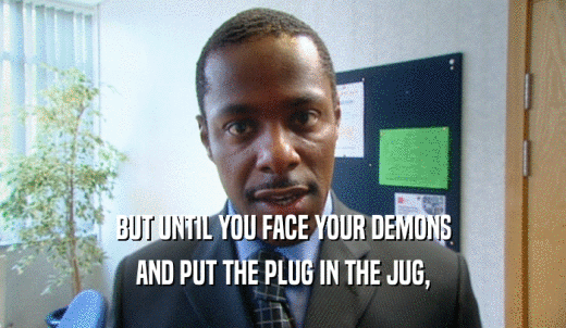 BUT UNTIL YOU FACE YOUR DEMONS AND PUT THE PLUG IN THE JUG, 