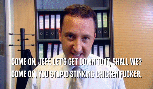 COME ON, JEFF. LET'S GET DOWN TO IT, SHALL WE? COME ON, YOU STUPID STINKING CHICKEN FUCKER. 