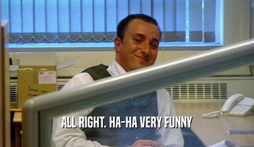 ALL RIGHT. HA-HA VERY FUNNY  
