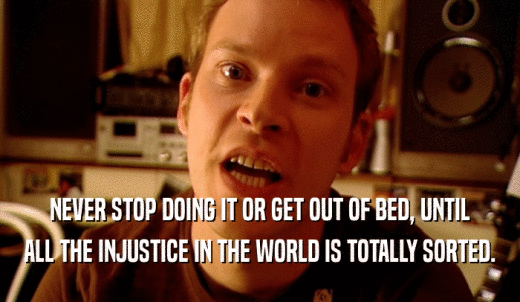 NEVER STOP DOING IT OR GET OUT OF BED, UNTIL ALL THE INJUSTICE IN THE WORLD IS TOTALLY SORTED. 
